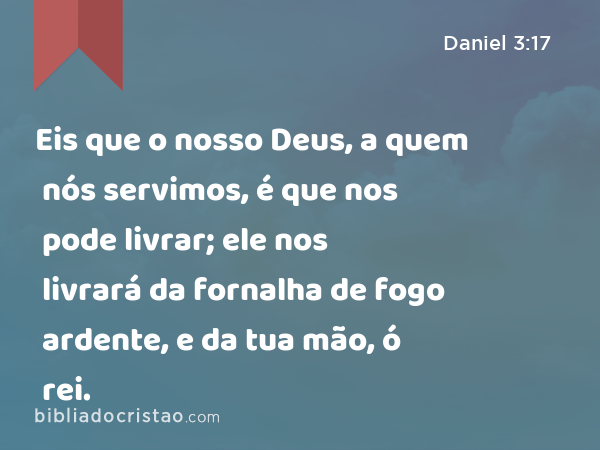 Eis que o nosso Deus, a quem nós servimos, é que nos pode livrar; ele nos livrará da fornalha de fogo ardente, e da tua mão, ó rei. - Daniel 3:17