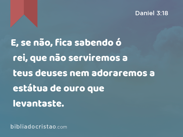 E, se não, fica sabendo ó rei, que não serviremos a teus deuses nem adoraremos a estátua de ouro que levantaste. - Daniel 3:18