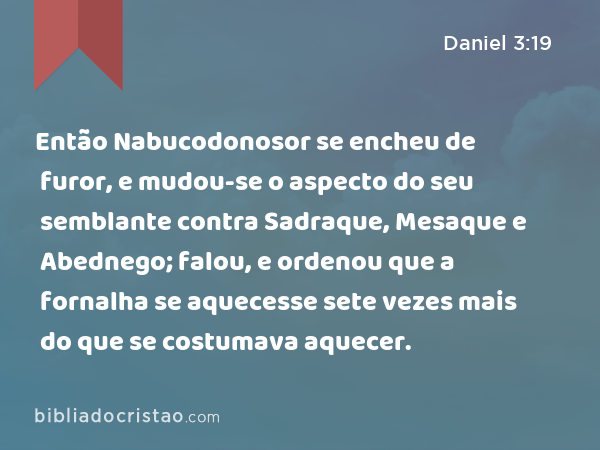 Então Nabucodonosor se encheu de furor, e mudou-se o aspecto do seu semblante contra Sadraque, Mesaque e Abednego; falou, e ordenou que a fornalha se aquecesse sete vezes mais do que se costumava aquecer. - Daniel 3:19