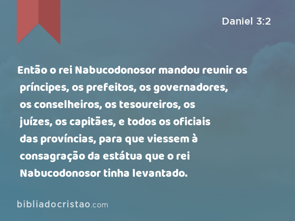 Então o rei Nabucodonosor mandou reunir os príncipes, os prefeitos, os governadores, os conselheiros, os tesoureiros, os juízes, os capitães, e todos os oficiais das províncias, para que viessem à consagração da estátua que o rei Nabucodonosor tinha levantado. - Daniel 3:2