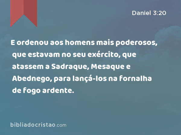 E ordenou aos homens mais poderosos, que estavam no seu exército, que atassem a Sadraque, Mesaque e Abednego, para lançá-los na fornalha de fogo ardente. - Daniel 3:20