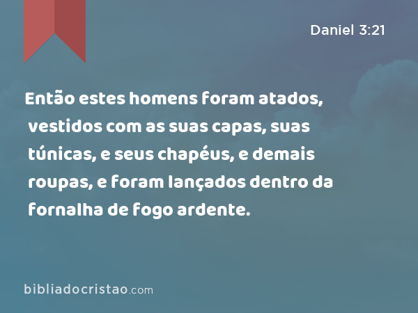 Então estes homens foram atados, vestidos com as suas capas, suas túnicas, e seus chapéus, e demais roupas, e foram lançados dentro da fornalha de fogo ardente. - Daniel 3:21