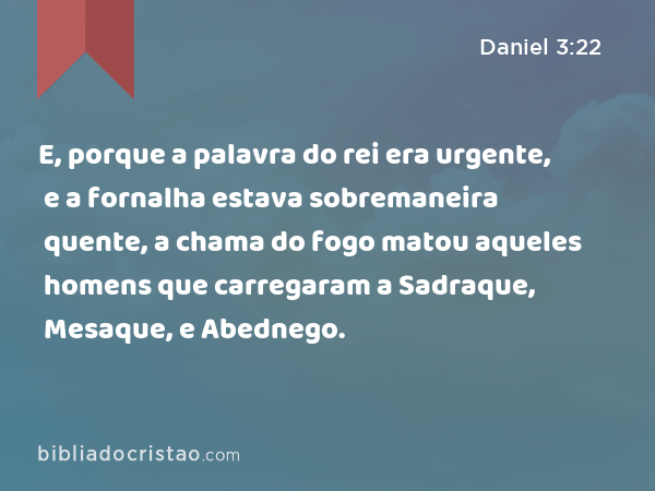 E, porque a palavra do rei era urgente, e a fornalha estava sobremaneira quente, a chama do fogo matou aqueles homens que carregaram a Sadraque, Mesaque, e Abednego. - Daniel 3:22