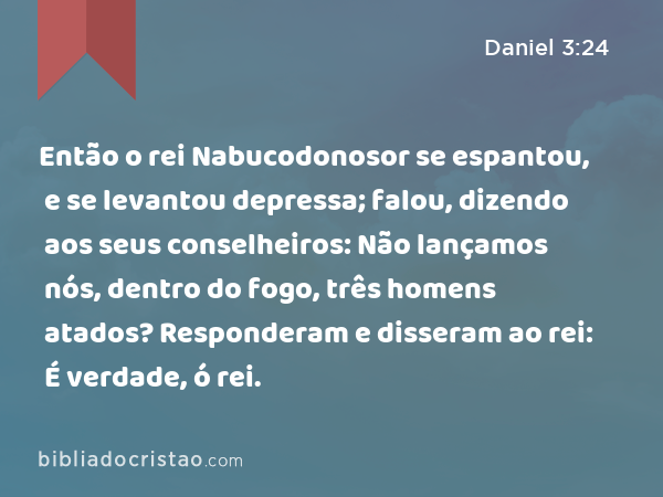 Então o rei Nabucodonosor se espantou, e se levantou depressa; falou, dizendo aos seus conselheiros: Não lançamos nós, dentro do fogo, três homens atados? Responderam e disseram ao rei: É verdade, ó rei. - Daniel 3:24