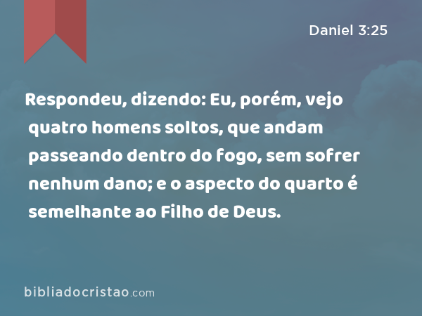 Respondeu, dizendo: Eu, porém, vejo quatro homens soltos, que andam passeando dentro do fogo, sem sofrer nenhum dano; e o aspecto do quarto é semelhante ao Filho de Deus. - Daniel 3:25