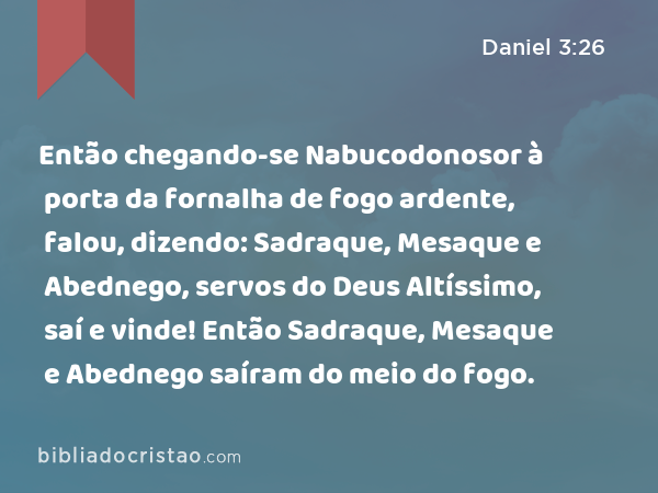 Então chegando-se Nabucodonosor à porta da fornalha de fogo ardente, falou, dizendo: Sadraque, Mesaque e Abednego, servos do Deus Altíssimo, saí e vinde! Então Sadraque, Mesaque e Abednego saíram do meio do fogo. - Daniel 3:26