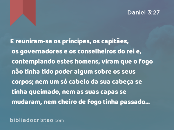 E reuniram-se os príncipes, os capitães, os governadores e os conselheiros do rei e, contemplando estes homens, viram que o fogo não tinha tido poder algum sobre os seus corpos; nem um só cabelo da sua cabeça se tinha queimado, nem as suas capas se mudaram, nem cheiro de fogo tinha passado sobre eles. - Daniel 3:27