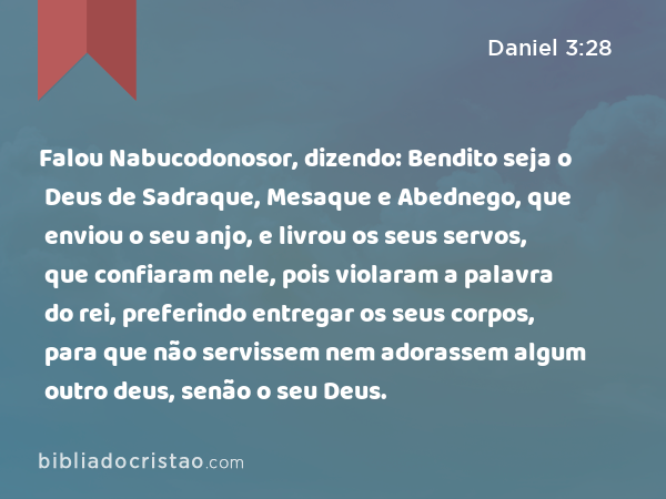 Falou Nabucodonosor, dizendo: Bendito seja o Deus de Sadraque, Mesaque e Abednego, que enviou o seu anjo, e livrou os seus servos, que confiaram nele, pois violaram a palavra do rei, preferindo entregar os seus corpos, para que não servissem nem adorassem algum outro deus, senão o seu Deus. - Daniel 3:28