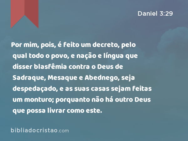 Por mim, pois, é feito um decreto, pelo qual todo o povo, e nação e língua que disser blasfêmia contra o Deus de Sadraque, Mesaque e Abednego, seja despedaçado, e as suas casas sejam feitas um monturo; porquanto não há outro Deus que possa livrar como este. - Daniel 3:29