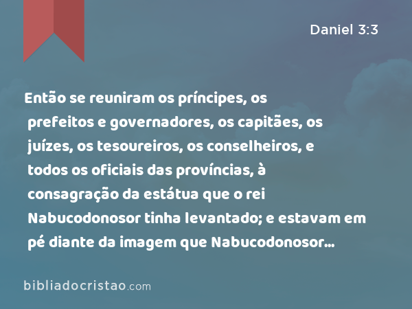 Então se reuniram os príncipes, os prefeitos e governadores, os capitães, os juízes, os tesoureiros, os conselheiros, e todos os oficiais das províncias, à consagração da estátua que o rei Nabucodonosor tinha levantado; e estavam em pé diante da imagem que Nabucodonosor tinha levantado. - Daniel 3:3