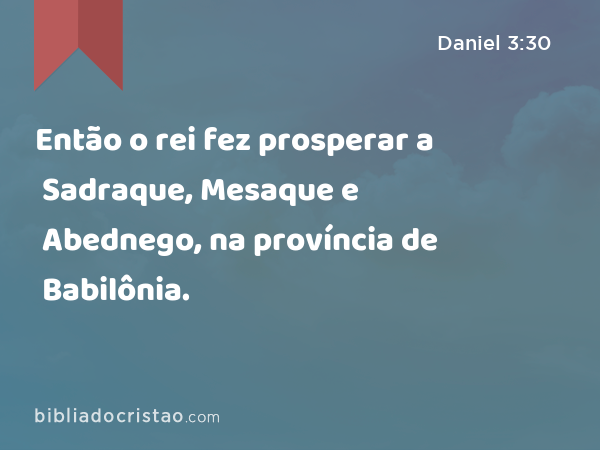 Então o rei fez prosperar a Sadraque, Mesaque e Abednego, na província de Babilônia. - Daniel 3:30