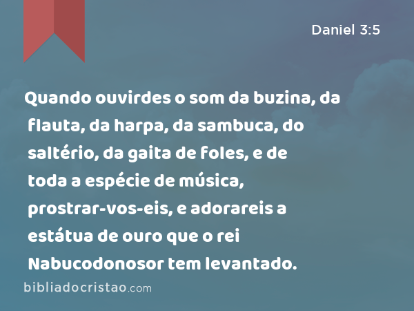 Quando ouvirdes o som da buzina, da flauta, da harpa, da sambuca, do saltério, da gaita de foles, e de toda a espécie de música, prostrar-vos-eis, e adorareis a estátua de ouro que o rei Nabucodonosor tem levantado. - Daniel 3:5