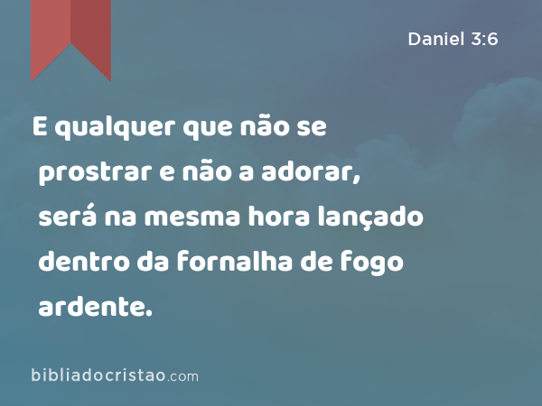 E qualquer que não se prostrar e não a adorar, será na mesma hora lançado dentro da fornalha de fogo ardente. - Daniel 3:6