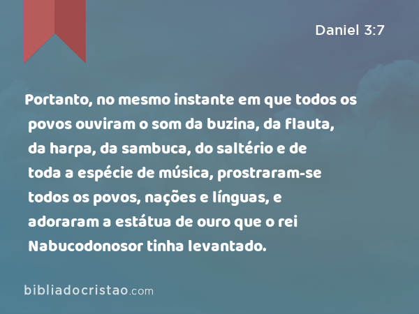 Portanto, no mesmo instante em que todos os povos ouviram o som da buzina, da flauta, da harpa, da sambuca, do saltério e de toda a espécie de música, prostraram-se todos os povos, nações e línguas, e adoraram a estátua de ouro que o rei Nabucodonosor tinha levantado. - Daniel 3:7