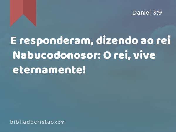 E responderam, dizendo ao rei Nabucodonosor: O rei, vive eternamente! - Daniel 3:9