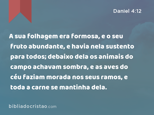 A sua folhagem era formosa, e o seu fruto abundante, e havia nela sustento para todos; debaixo dela os animais do campo achavam sombra, e as aves do céu faziam morada nos seus ramos, e toda a carne se mantinha dela. - Daniel 4:12