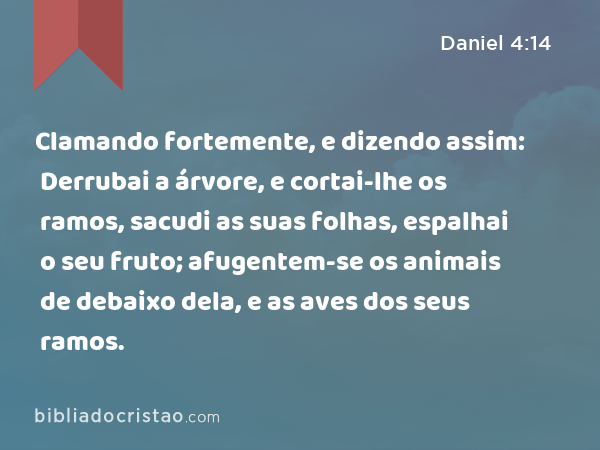 Clamando fortemente, e dizendo assim: Derrubai a árvore, e cortai-lhe os ramos, sacudi as suas folhas, espalhai o seu fruto; afugentem-se os animais de debaixo dela, e as aves dos seus ramos. - Daniel 4:14