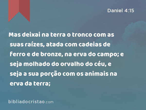 Mas deixai na terra o tronco com as suas raízes, atada com cadeias de ferro e de bronze, na erva do campo; e seja molhado do orvalho do céu, e seja a sua porção com os animais na erva da terra; - Daniel 4:15