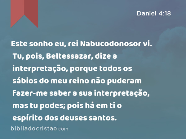 Este sonho eu, rei Nabucodonosor vi. Tu, pois, Beltessazar, dize a interpretação, porque todos os sábios do meu reino não puderam fazer-me saber a sua interpretação, mas tu podes; pois há em ti o espírito dos deuses santos. - Daniel 4:18