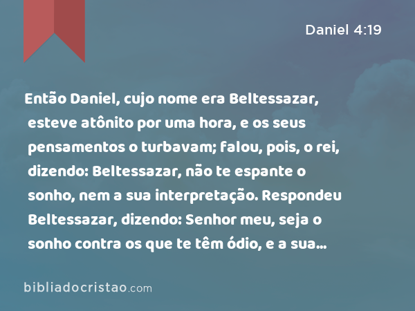 Então Daniel, cujo nome era Beltessazar, esteve atônito por uma hora, e os seus pensamentos o turbavam; falou, pois, o rei, dizendo: Beltessazar, não te espante o sonho, nem a sua interpretação. Respondeu Beltessazar, dizendo: Senhor meu, seja o sonho contra os que te têm ódio, e a sua interpretação aos teus inimigos. - Daniel 4:19