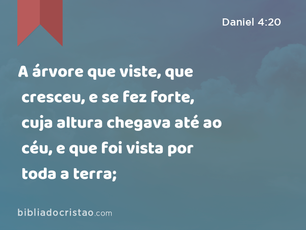 A árvore que viste, que cresceu, e se fez forte, cuja altura chegava até ao céu, e que foi vista por toda a terra; - Daniel 4:20