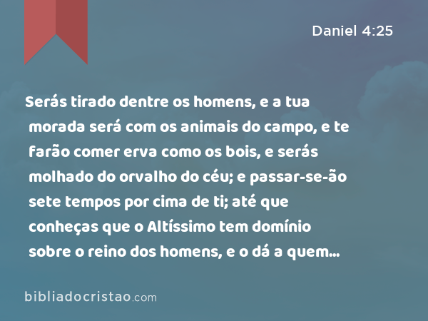 Serás tirado dentre os homens, e a tua morada será com os animais do campo, e te farão comer erva como os bois, e serás molhado do orvalho do céu; e passar-se-ão sete tempos por cima de ti; até que conheças que o Altíssimo tem domínio sobre o reino dos homens, e o dá a quem quer. - Daniel 4:25