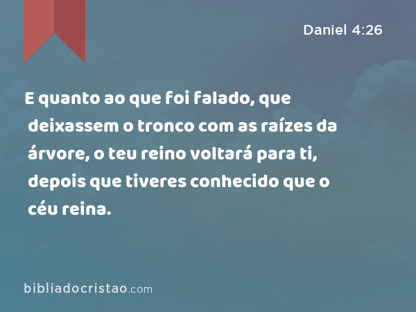 E quanto ao que foi falado, que deixassem o tronco com as raízes da árvore, o teu reino voltará para ti, depois que tiveres conhecido que o céu reina. - Daniel 4:26