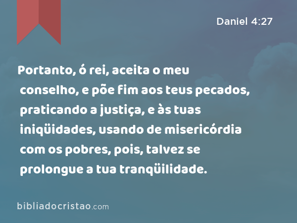 Portanto, ó rei, aceita o meu conselho, e põe fim aos teus pecados, praticando a justiça, e às tuas iniqüidades, usando de misericórdia com os pobres, pois, talvez se prolongue a tua tranqüilidade. - Daniel 4:27