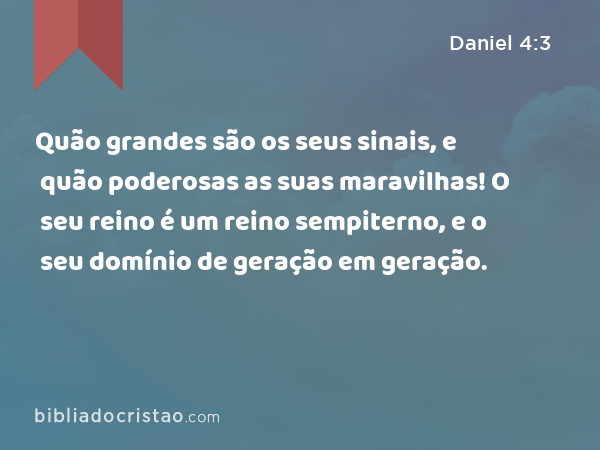 Quão grandes são os seus sinais, e quão poderosas as suas maravilhas! O seu reino é um reino sempiterno, e o seu domínio de geração em geração. - Daniel 4:3