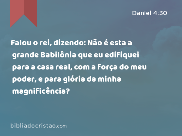 Falou o rei, dizendo: Não é esta a grande Babilônia que eu edifiquei para a casa real, com a força do meu poder, e para glória da minha magnificência? - Daniel 4:30