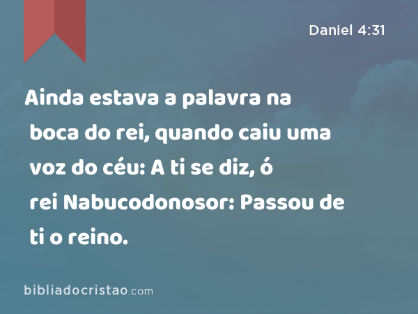 Ainda estava a palavra na boca do rei, quando caiu uma voz do céu: A ti se diz, ó rei Nabucodonosor: Passou de ti o reino. - Daniel 4:31