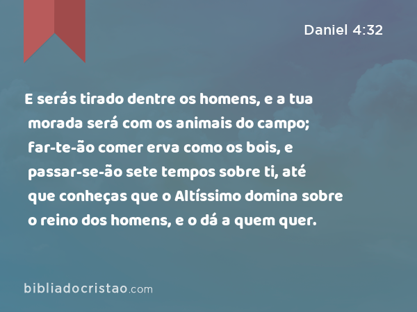 E serás tirado dentre os homens, e a tua morada será com os animais do campo; far-te-ão comer erva como os bois, e passar-se-ão sete tempos sobre ti, até que conheças que o Altíssimo domina sobre o reino dos homens, e o dá a quem quer. - Daniel 4:32