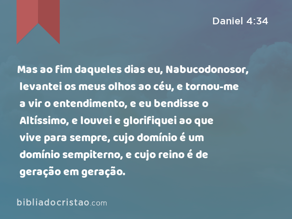 Mas ao fim daqueles dias eu, Nabucodonosor, levantei os meus olhos ao céu, e tornou-me a vir o entendimento, e eu bendisse o Altíssimo, e louvei e glorifiquei ao que vive para sempre, cujo domínio é um domínio sempiterno, e cujo reino é de geração em geração. - Daniel 4:34