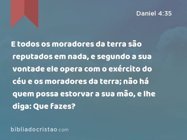 E todos os moradores da terra são reputados em nada, e segundo a sua vontade ele opera com o exército do céu e os moradores da terra; não há quem possa estorvar a sua mão, e lhe diga: Que fazes? - Daniel 4:35