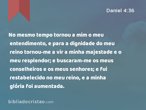 No mesmo tempo tornou a mim o meu entendimento, e para a dignidade do meu reino tornou-me a vir a minha majestade e o meu resplendor; e buscaram-me os meus conselheiros e os meus senhores; e fui restabelecido no meu reino, e a minha glória foi aumentada. - Daniel 4:36