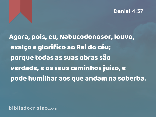 Agora, pois, eu, Nabucodonosor, louvo, exalço e glorifico ao Rei do céu; porque todas as suas obras são verdade, e os seus caminhos juízo, e pode humilhar aos que andam na soberba. - Daniel 4:37