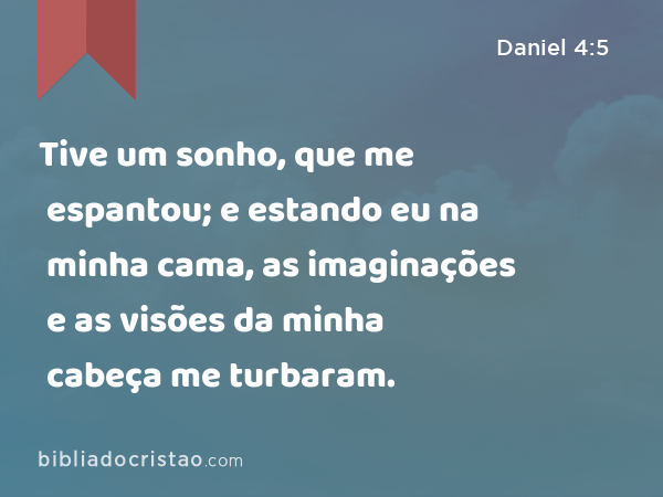 Tive um sonho, que me espantou; e estando eu na minha cama, as imaginações e as visões da minha cabeça me turbaram. - Daniel 4:5