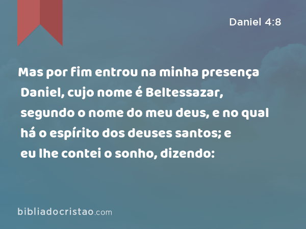 Mas por fim entrou na minha presença Daniel, cujo nome é Beltessazar, segundo o nome do meu deus, e no qual há o espírito dos deuses santos; e eu lhe contei o sonho, dizendo: - Daniel 4:8