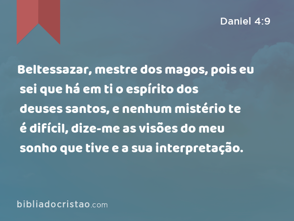 Beltessazar, mestre dos magos, pois eu sei que há em ti o espírito dos deuses santos, e nenhum mistério te é difícil, dize-me as visões do meu sonho que tive e a sua interpretação. - Daniel 4:9