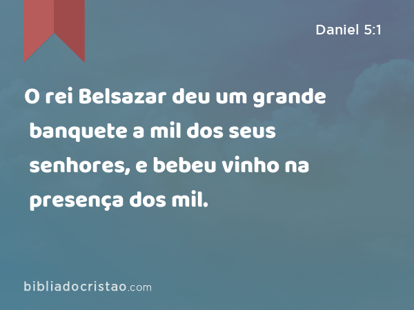 O rei Belsazar deu um grande banquete a mil dos seus senhores, e bebeu vinho na presença dos mil. - Daniel 5:1