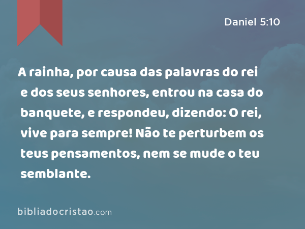 A rainha, por causa das palavras do rei e dos seus senhores, entrou na casa do banquete, e respondeu, dizendo: O rei, vive para sempre! Não te perturbem os teus pensamentos, nem se mude o teu semblante. - Daniel 5:10