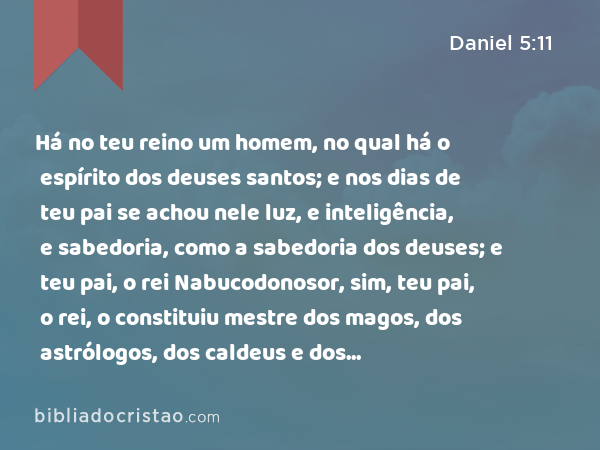 Há no teu reino um homem, no qual há o espírito dos deuses santos; e nos dias de teu pai se achou nele luz, e inteligência, e sabedoria, como a sabedoria dos deuses; e teu pai, o rei Nabucodonosor, sim, teu pai, o rei, o constituiu mestre dos magos, dos astrólogos, dos caldeus e dos adivinhadores; - Daniel 5:11