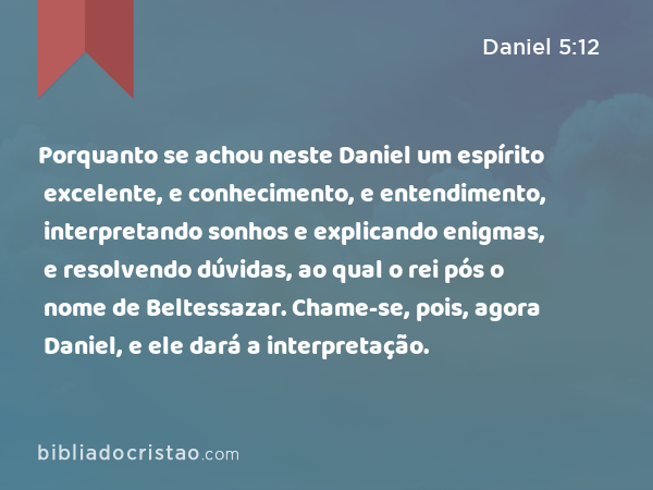 Porquanto se achou neste Daniel um espírito excelente, e conhecimento, e entendimento, interpretando sonhos e explicando enigmas, e resolvendo dúvidas, ao qual o rei pós o nome de Beltessazar. Chame-se, pois, agora Daniel, e ele dará a interpretação. - Daniel 5:12