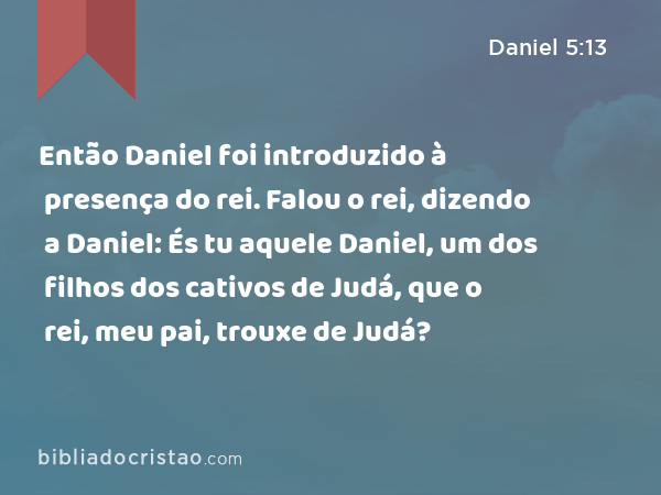 Então Daniel foi introduzido à presença do rei. Falou o rei, dizendo a Daniel: És tu aquele Daniel, um dos filhos dos cativos de Judá, que o rei, meu pai, trouxe de Judá? - Daniel 5:13