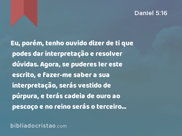 Eu, porém, tenho ouvido dizer de ti que podes dar interpretação e resolver dúvidas. Agora, se puderes ler este escrito, e fazer-me saber a sua interpretação, serás vestido de púrpura, e terás cadeia de ouro ao pescoço e no reino serás o terceiro governante. - Daniel 5:16