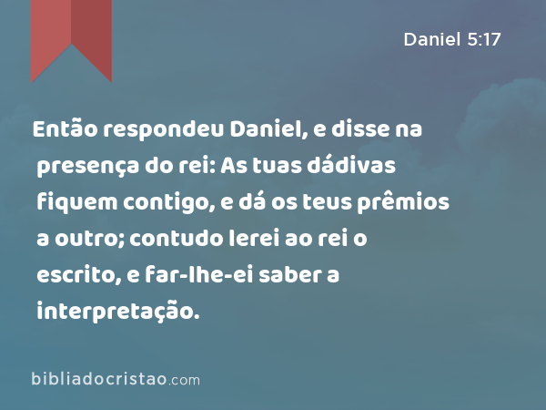 Então respondeu Daniel, e disse na presença do rei: As tuas dádivas fiquem contigo, e dá os teus prêmios a outro; contudo lerei ao rei o escrito, e far-lhe-ei saber a interpretação. - Daniel 5:17