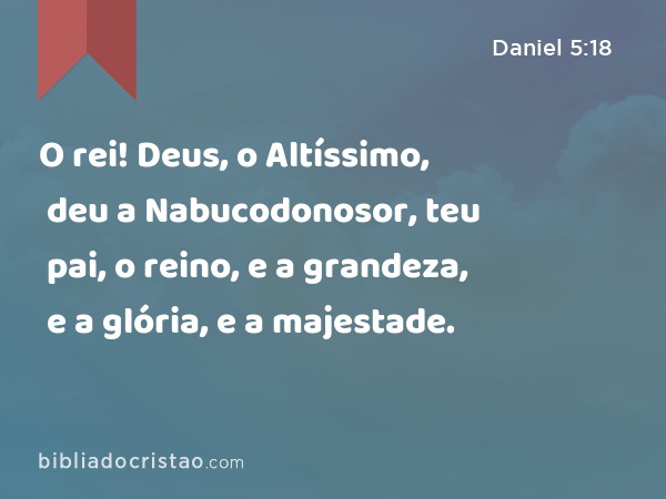 O rei! Deus, o Altíssimo, deu a Nabucodonosor, teu pai, o reino, e a grandeza, e a glória, e a majestade. - Daniel 5:18