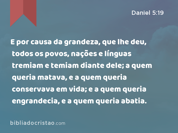 E por causa da grandeza, que lhe deu, todos os povos, nações e línguas tremiam e temiam diante dele; a quem queria matava, e a quem queria conservava em vida; e a quem queria engrandecia, e a quem queria abatia. - Daniel 5:19