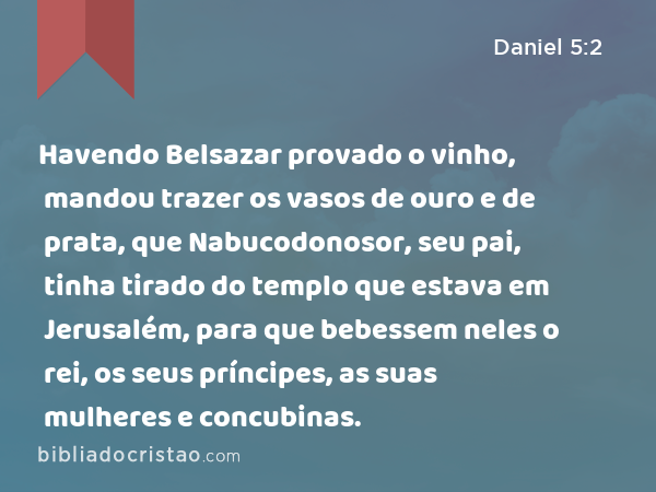 Havendo Belsazar provado o vinho, mandou trazer os vasos de ouro e de prata, que Nabucodonosor, seu pai, tinha tirado do templo que estava em Jerusalém, para que bebessem neles o rei, os seus príncipes, as suas mulheres e concubinas. - Daniel 5:2