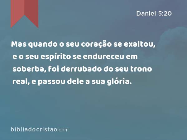 Mas quando o seu coração se exaltou, e o seu espírito se endureceu em soberba, foi derrubado do seu trono real, e passou dele a sua glória. - Daniel 5:20